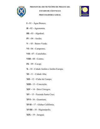 PREFEITURA DO MUNICÍPIO DE PIRACICABA
ESTADO DE SÃO PAULO
PROCURADORIA GERAL
I - 01 - Água Branca;
II - 02 - Agronomia;
III - 03 - Algodoal;
IV - 04 - Areião;
V - 05 - Bairro Verde;
VI - 06 - Campestre;
VII - 07 - Castelinho;
VIII - 08 - Centro;
IX - 09 - Cecap;
X - 10 - Cidade Jardim e Jardim Europa;
XI - 11 - Cidade Alta;
XII - 12 - Clube de Campo;
XIII - 13 - Conceição;
XIV - 14 - Dois Córregos;
XV - 15 - Fazenda Santa Cruz;
XVI - 16 - Guamium;
XVII - 17 - Glebas Califórnia;
XVIII - 18 - Higienópolis;
XIX - 19 - Jaraguá;
 