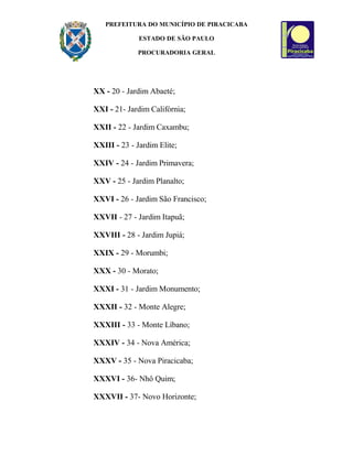 PREFEITURA DO MUNICÍPIO DE PIRACICABA
ESTADO DE SÃO PAULO
PROCURADORIA GERAL
XX - 20 - Jardim Abaeté;
XXI - 21- Jardim Califórnia;
XXII - 22 - Jardim Caxambu;
XXIII - 23 - Jardim Elite;
XXIV - 24 - Jardim Primavera;
XXV - 25 - Jardim Planalto;
XXVI - 26 - Jardim São Francisco;
XXVII - 27 - Jardim Itapuã;
XXVIII - 28 - Jardim Jupiá;
XXIX - 29 - Morumbi;
XXX - 30 - Morato;
XXXI - 31 - Jardim Monumento;
XXXII - 32 - Monte Alegre;
XXXIII - 33 - Monte Líbano;
XXXIV - 34 - Nova América;
XXXV - 35 - Nova Piracicaba;
XXXVI - 36- Nhô Quim;
XXXVII - 37- Novo Horizonte;
 