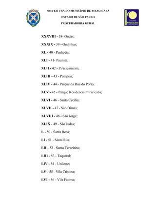 PREFEITURA DO MUNICÍPIO DE PIRACICABA
ESTADO DE SÃO PAULO
PROCURADORIA GERAL
XXXVIII - 38- Ondas;
XXXIX - 39 - Ondinhas;
XL - 40 - Paulicéia;
XLI - 41- Paulista;
XLII - 42 - Piracicamirim;
XLIII - 43 - Pompéia;
XLIV - 44 - Parque da Rua do Porto;
XLV - 45 - Parque Residencial Piracicaba;
XLVI - 46 - Santa Cecília;
XLVII - 47 - São Dimas;
XLVIII - 48 - São Jorge;
XLIX - 49 - São Judas;
L - 50 - Santa Rosa;
LI - 51 - Santa Rita;
LII - 52 - Santa Terezinha;
LIII - 53 - Taquaral;
LIV - 54 - Unileste;
LV - 55 - Vila Cristina;
LVI - 56 - Vila Fátima;
 