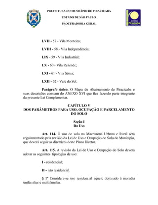 PREFEITURA DO MUNICÍPIO DE PIRACICABA
ESTADO DE SÃO PAULO
PROCURADORIA GERAL
LVII - 57 - Vila Monteiro;
LVIII - 58 - Vila Independência;
LIX - 59 - Vila Industrial;
LX - 60 - Vila Rezende;
LXI - 61 - Vila Sônia;
LXII - 62 - Vale do Sol.
Parágrafo único. O Mapa de Abairramento de Piracicaba e
suas descrições constam do ANEXO XVI que fica fazendo parte integrante
da presente Lei Complementar.
CAPÍTULO V
DOS PARÂMETROS PARA USO, OCUPAÇÃO E PARCELAMENTO
DO SOLO
Seção I
Do Uso
Art. 114. O uso do solo na Macrozona Urbana e Rural será
regulamentado pela revisão da Lei de Uso e Ocupação do Solo do Município,
que deverá seguir as diretrizes deste Plano Diretor.
Art. 115. A revisão da Lei de Uso e Ocupação do Solo deverá
adotar as seguintes tipologias de uso:
I - residencial;
II - não residencial.
§ 1º Considera-se uso residencial aquele destinado à moradia
unifamiliar e multifamiliar.
 
