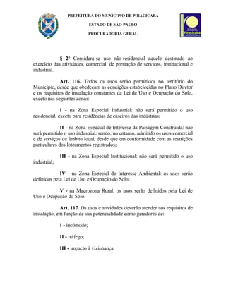 PREFEITURA DO MUNICÍPIO DE PIRACICABA
ESTADO DE SÃO PAULO
PROCURADORIA GERAL
§ 2º Considera-se uso não-residencial aquele destinado ao
exercício das atividades, comercial, de prestação de serviços, institucional e
industrial.
Art. 116. Todos os usos serão permitidos no território do
Município, desde que obedeçam as condições estabelecidas no Plano Diretor
e os requisitos de instalação constantes da Lei de Uso e Ocupação do Solo,
exceto nas seguintes zonas:
I - na Zona Especial Industrial: não será permitido o uso
residencial, exceto para residências de caseiros das indústrias;
II - na Zona Especial de Interesse da Paisagem Construída: não
será permitido o uso industrial, sendo, no entanto, admitido os usos comercial
e de serviços de âmbito local, desde que em conformidade com as restrições
particulares dos loteamentos registrados;
III - na Zona Especial Institucional: não será permitido o uso
industrial;
IV - na Zona Especial de Interesse Ambiental: os usos serão
definidos pela Lei de Uso e Ocupação do Solo;
V - na Macrozona Rural: os usos serão definidos pela Lei de
Uso e Ocupação do Solo.
Art. 117. Os usos e atividades deverão atender aos requisitos de
instalação, em função de sua potencialidade como geradores de:
I - incômodo;
II - tráfego;
III - impacto à vizinhança.
 