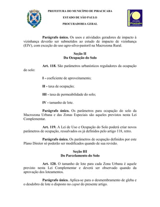 PREFEITURA DO MUNICÍPIO DE PIRACICABA
ESTADO DE SÃO PAULO
PROCURADORIA GERAL
Parágrafo único. Os usos e atividades geradores de impacto à
vizinhança deverão ser submetidos ao estudo de impacto de vizinhança
(EIV), com exceção do uso agro-silvo-pastoril na Macrozona Rural.
Seção II
Da Ocupação do Solo
Art. 118. São parâmetros urbanísticos reguladores da ocupação
do solo:
I - coeficiente de aproveitamento;
II - taxa de ocupação;
III - taxa de permeabilidade do solo;
IV - tamanho de lote.
Parágrafo único. Os parâmetros para ocupação do solo da
Macrozona Urbana e das Zonas Especiais são aqueles previstos nesta Lei
Complementar.
Art. 119. A Lei de Uso e Ocupação do Solo poderá criar novos
parâmetros de ocupação, ressalvados os já definidos pelo artigo 118, retro.
Parágrafo único. Os parâmetros de ocupação definidos por este
Plano Diretor só poderão ser modificados quando de sua revisão.
Seção III
Do Parcelamento do Solo
Art. 120. O tamanho de lote para cada Zona Urbana é aquele
previsto nesta Lei Complementar e deverá ser observado quando da
aprovação dos loteamentos.
Parágrafo único. Aplica-se para o desmembramento de gleba e
o desdobro de lote o disposto no caput do presente artigo.
 
