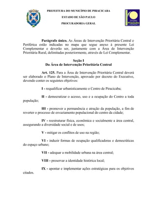 PREFEITURA DO MUNICÍPIO DE PIRACICABA
ESTADO DE SÃO PAULO
PROCURADORIA GERAL
Parágrafo único. As Áreas de Intervenção Prioritária Central e
Periférica estão indicadas no mapa que segue anexo à presente Lei
Complementar e deverão ser, juntamente com a Área de Intervenção
Prioritária Rural, delimitadas posteriormente, através de Lei Complementar.
Seção I
Da Área de Intervenção Prioritária Central
Art. 125. Para a Área de Intervenção Prioritária Central deverá
ser elaborado o Plano de Intervenção, aprovado por decreto do Executivo,
devendo conter os seguintes objetivos:
I - requalificar urbanisticamente o Centro de Piracicaba;
II - democratizar o acesso, uso e a ocupação do Centro a toda
população;
III - promover a permanência e atração da população, a fim de
reverter o processo de esvaziamento populacional do centro da cidade;
IV - reestruturar física, econômica e socialmente a área central,
assegurando a diversidade social e de usos;
V - mitigar os conflitos de uso na região;
VI - induzir formas de ocupação qualificadoras e democráticas
do espaço urbano;
VII - adequar a mobilidade urbana na área central;
VIII - preservar a identidade histórica local;
IX - apontar e implementar ações estratégicas para os objetivos
citados.
 