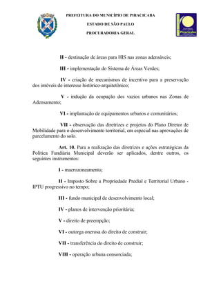 PREFEITURA DO MUNICÍPIO DE PIRACICABA
ESTADO DE SÃO PAULO
PROCURADORIA GERAL
II - destinação de áreas para HIS nas zonas adensáveis;
III - implementação do Sistema de Áreas Verdes;
IV - criação de mecanismos de incentivo para a preservação
dos imóveis de interesse histórico-arquitetônico;
V - indução da ocupação dos vazios urbanos nas Zonas de
Adensamento;
VI - implantação de equipamentos urbanos e comunitários;
VII - observação das diretrizes e projetos do Plano Diretor de
Mobilidade para o desenvolvimento territorial, em especial nas aprovações de
parcelamento do solo.
Art. 10. Para a realização das diretrizes e ações estratégicas da
Política Fundiária Municipal deverão ser aplicados, dentre outros, os
seguintes instrumentos:
I - macrozoneamento;
II - Imposto Sobre a Propriedade Predial e Territorial Urbano -
IPTU progressivo no tempo;
III - fundo municipal de desenvolvimento local;
IV - planos de intervenção prioritária;
V - direito de preempção;
VI - outorga onerosa do direito de construir;
VII - transferência do direito de construir;
VIII - operação urbana consorciada;
 