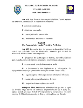 PREFEITURA DO MUNICÍPIO DE PIRACICABA
ESTADO DE SÃO PAULO
PROCURADORIA GERAL
Art. 126. Nas Áreas de Intervenção Prioritária Central poderão
ser aplicados, dentre outros, os seguintes instrumentos:
I - consórcio imobiliário;
II - direito de preempção;
III - operação urbana consorciada;
IV - transferência do direito de construir.
Seção II
Das Áreas de Intervenção Prioritária Periférica
Art. 127. Para cada Área de Intervenção Prioritária Periférica
deverá ser elaborado Plano de Intervenção, aprovado por decreto do
Executivo, devendo conter como objetivos:
I - programas de qualificação do habitat, incluindo propostas
para moradia, transporte público, saneamento e melhoria da paisagem;
II - programas de geração de emprego e renda;
III - investimentos em implantação e readequação de
equipamentos e serviços públicos de educação, cultura, saúde e lazer;
IV - regularização e urbanização dos assentamentos informais;
V - recuperação ambiental das áreas de risco;
VI - programas de desenvolvimento social.
Parágrafo único. O Plano de Intervenção de que trata o caput
do presente artigo deverá ser elaborado no prazo máximo de 01 (um) ano,
após a entrada em vigor desta Lei Complementar e implementado no prazo
máximo de 01 (um) ano, a contar da data de publicação de seu Decreto.
 