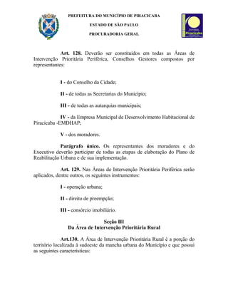 PREFEITURA DO MUNICÍPIO DE PIRACICABA
ESTADO DE SÃO PAULO
PROCURADORIA GERAL
Art. 128. Deverão ser constituídos em todas as Áreas de
Intervenção Prioritária Periférica, Conselhos Gestores compostos por
representantes:
I - do Conselho da Cidade;
II - de todas as Secretarias do Município;
III - de todas as autarquias municipais;
IV - da Empresa Municipal de Desenvolvimento Habitacional de
Piracicaba -EMDHAP;
V - dos moradores.
Parágrafo único. Os representantes dos moradores e do
Executivo deverão participar de todas as etapas de elaboração do Plano de
Reabilitação Urbana e de sua implementação.
Art. 129. Nas Áreas de Intervenção Prioritária Periférica serão
aplicados, dentre outros, os seguintes instrumentos:
I - operação urbana;
II - direito de preempção;
III - consórcio imobiliário.
Seção III
Da Área de Intervenção Prioritária Rural
Art.130. A Área de Intervenção Prioritária Rural é a porção do
território localizada à sudoeste da mancha urbana do Município e que possui
as seguintes características:
 
