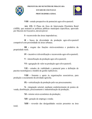 PREFEITURA DO MUNICÍPIO DE PIRACICABA
ESTADO DE SÃO PAULO
PROCURADORIA GERAL
VIII - estudo prospectivo de potenciais agro-silvo-pastoril.
Art. 132. O Plano da Área de Intervenção Prioritária Rural
(AIPR), que norteará as políticas públicas municipais específicas, aprovado
por Decreto do Executivo, deverá prever:
I - reconversão das áreas improdutivas;
II - busca da diversidade da produção agro-silvo-pastoril
compatível com proximidade de áreas urbanas;
III - resgate das funções sócio-econômica e produtiva da
propriedade rural;
IV - incentivo à diversificação e reconversão agro-silvo-pastoril;
V - intensificação da produção agro-silvo-pastoril;
VI - agregação de valor na produção agro-silvo-pastoril;
VII - estudos de viabilidade e potencial para a definição de
pacotes tecnológicos e modelo de gestão replicáveis;
VIII - fomento e apoio às organizações associativas, para
produção e escoamento da atividade agrícola;
IX - verticalização da produção pelo seu processamento;
X - integração setorial, mediante estabelecimento de pontos de
venda, distribuição, processamento e industrialização da produção;
XI - retorno sócio-econômico da produção;
XII - geração de emprego e renda;
XIII - reversão das desigualdades sociais presentes na área
rural;
 