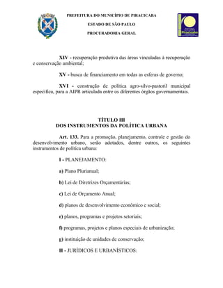 PREFEITURA DO MUNICÍPIO DE PIRACICABA
ESTADO DE SÃO PAULO
PROCURADORIA GERAL
XIV - recuperação produtiva das áreas vinculadas à recuperação
e conservação ambiental;
XV - busca de financiamento em todas as esferas de governo;
XVI - construção de política agro-silvo-pastoril municipal
específica, para a AIPR articulada entre os diferentes órgãos governamentais.
TÍTULO III
DOS INSTRUMENTOS DA POLÍTICA URBANA
Art. 133. Para a promoção, planejamento, controle e gestão do
desenvolvimento urbano, serão adotados, dentre outros, os seguintes
instrumentos de política urbana:
I - PLANEJAMENTO:
a) Plano Plurianual;
b) Lei de Diretrizes Orçamentárias;
c) Lei de Orçamento Anual;
d) planos de desenvolvimento econômico e social;
e) planos, programas e projetos setoriais;
f) programas, projetos e planos especiais de urbanização;
g) instituição de unidades de conservação;
II - JURÍDICOS E URBANÍSTICOS:
 