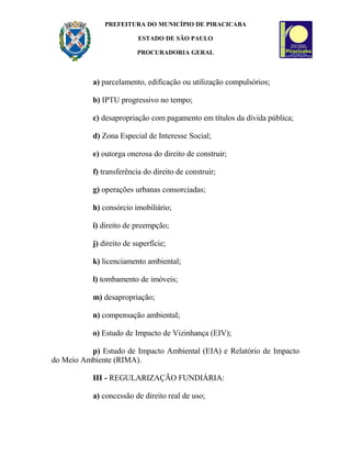 PREFEITURA DO MUNICÍPIO DE PIRACICABA
ESTADO DE SÃO PAULO
PROCURADORIA GERAL
a) parcelamento, edificação ou utilização compulsórios;
b) IPTU progressivo no tempo;
c) desapropriação com pagamento em títulos da dívida pública;
d) Zona Especial de Interesse Social;
e) outorga onerosa do direito de construir;
f) transferência do direito de construir;
g) operações urbanas consorciadas;
h) consórcio imobiliário;
i) direito de preempção;
j) direito de superfície;
k) licenciamento ambiental;
l) tombamento de imóveis;
m) desapropriação;
n) compensação ambiental;
o) Estudo de Impacto de Vizinhança (EIV);
p) Estudo de Impacto Ambiental (EIA) e Relatório de Impacto
do Meio Ambiente (RIMA).
III - REGULARIZAÇÃO FUNDIÁRIA:
a) concessão de direito real de uso;
 