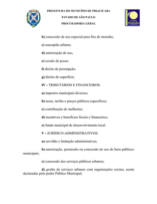 PREFEITURA DO MUNICÍPIO DE PIRACICABA
ESTADO DE SÃO PAULO
PROCURADORIA GERAL
b) concessão de uso especial para fins de moradia;
c) usucapião urbano;
d) autorização de uso,
e) cessão de posse;
f) direito de preempção;
g) direito de superfície;
IV - TRIBUTÁRIOS E FINANCEIROS:
a) impostos municipais diversos;
b) taxas, tarifas e preços públicos específicos;
c) contribuição de melhorias;
d) incentivos e benefícios fiscais e financeiros;
e) fundo municipal de desenvolvimento local.
V - JURÍDICO-ADMINISTRATIVOS:
a) servidão e limitação administrativas;
b) autorização, permissão ou concessão de uso de bens públicos
municipais;
c) concessão dos serviços públicos urbanos;
d) gestão de serviços urbanos com organizações sociais, assim
declaradas pelo poder Público Municipal;
 