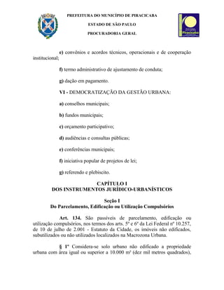PREFEITURA DO MUNICÍPIO DE PIRACICABA
ESTADO DE SÃO PAULO
PROCURADORIA GERAL
e) convênios e acordos técnicos, operacionais e de cooperação
institucional;
f) termo administrativo de ajustamento de conduta;
g) dação em pagamento.
VI - DEMOCRATIZAÇÃO DA GESTÃO URBANA:
a) conselhos municipais;
b) fundos municipais;
c) orçamento participativo;
d) audiências e consultas públicas;
e) conferências municipais;
f) iniciativa popular de projetos de lei;
g) referendo e plebiscito.
CAPÍTULO I
DOS INSTRUMENTOS JURÍDICO-URBANÍSTICOS
Seção I
Do Parcelamento, Edificação ou Utilização Compulsórios
Art. 134. São passíveis de parcelamento, edificação ou
utilização compulsórios, nos termos dos arts. 5º e 6º da Lei Federal nº 10.257,
de 10 de julho de 2.001 - Estatuto da Cidade, os imóveis não edificados,
subutilizados ou não utilizados localizados na Macrozona Urbana.
§ 1º Considera-se solo urbano não edificado a propriedade
urbana com área igual ou superior a 10.000 m² (dez mil metros quadrados),
 