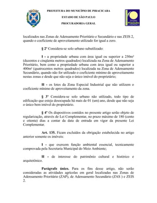 PREFEITURA DO MUNICÍPIO DE PIRACICABA
ESTADO DE SÃO PAULO
PROCURADORIA GERAL
localizados nas Zonas de Adensamento Prioritário e Secundário e nas ZEIS 2,
quando o coeficiente de aproveitamento utilizado for igual a zero.
§ 2º Considera-se solo urbano subutilizado:
I - a propriedade urbana com área igual ou superior a 250m²
(duzentos e cinqüenta metros quadrados) localizada na Zona de Adensamento
Prioritário, bem como a propriedade urbana com área igual ou superior a
400m² (quatrocentos metros quadrados) localizada na Zona de Adensamento
Secundário, quando não for utilizado o coeficiente mínimo de aproveitamento
nestas zonas e desde que não seja o único imóvel do proprietário;
II - os lotes da Zona Especial Industrial que não utilizem o
coeficiente mínimo de aproveitamento da zona.
§ 3º Considera-se solo urbano não utilizado, todo tipo de
edificação que esteja desocupada há mais de 01 (um) ano, desde que não seja
o único bem imóvel do proprietário.
§ 4º Os dispositivos contidos no presente artigo serão objeto de
regularização, através de Lei Complementar, no prazo máximo de 180 (cento
e oitenta) dias a contar da data de entrada em vigor da presente Lei
Complementar.
Art. 135. Ficam excluídos da obrigação estabelecida no artigo
anterior somente os imóveis:
I - que exercem função ambiental essencial, tecnicamente
comprovada pela Secretaria Municipal do Meio Ambiente;
II - de interesse do patrimônio cultural e histórico e
arquitetônico.
Parágrafo único. Para os fins desse artigo, não serão
consideradas as atividades agrícolas em geral localizadas nas Zonas de
Adensamento Prioritário (ZAP), de Adensamento Secundário (ZAS ) e ZEIS
2.
 