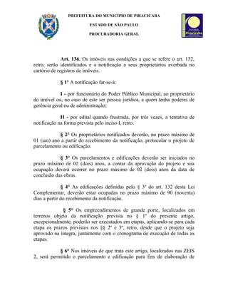 PREFEITURA DO MUNICÍPIO DE PIRACICABA
ESTADO DE SÃO PAULO
PROCURADORIA GERAL
Art. 136. Os imóveis nas condições a que se refere o art. 132,
retro, serão identificados e a notificação a seus proprietários averbada no
cartório de registros de imóveis.
§ 1º A notificação far-se-á:
I - por funcionário do Poder Público Municipal, ao proprietário
do imóvel ou, no caso de este ser pessoa jurídica, a quem tenha poderes de
gerência geral ou de administração;
II - por edital quando frustrada, por três vezes, a tentativa de
notificação na forma prevista pelo inciso I, retro.
§ 2° Os proprietários notificados deverão, no prazo máximo de
01 (um) ano a partir do recebimento da notificação, protocolar o projeto de
parcelamento ou edificação.
§ 3° Os parcelamentos e edificações deverão ser iniciados no
prazo máximo de 02 (dois) anos, a contar da aprovação do projeto e sua
ocupação deverá ocorrer no prazo máximo de 02 (dois) anos da data de
conclusão das obras.
§ 4° As edificações definidas pelo § 3º do art. 132 desta Lei
Complementar, deverão estar ocupadas no prazo máximo de 90 (noventa)
dias a partir do recebimento da notificação.
§ 5° Os empreendimentos de grande porte, localizados em
terrenos objeto da notificação prevista no § 1º do presente artigo,
excepcionalmente, poderão ser executados em etapas, aplicando-se para cada
etapa os prazos previstos nos §§ 2º e 3º, retro, desde que o projeto seja
aprovado na íntegra, juntamente com o cronograma de execução de todas as
etapas.
§ 6° Nos imóveis de que trata este artigo, localizados nas ZEIS
2, será permitido o parcelamento e edificação para fins de elaboração de
 