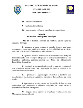 PREFEITURA DO MUNICÍPIO DE PIRACICABA
ESTADO DE SÃO PAULO
PROCURADORIA GERAL
IX - consórcio imobiliário;
X - regularização fundiária;
IX - parcelamento, edificação ou utilização compulsórios.
Seção II
Da Política Municipal de Habitação
Art. 11. A Política Municipal de Habitação deverá seguir as
seguintes diretrizes:
I - assegurar a todos o acesso à moradia digna, a qual deve
contemplar a segurança jurídica da posse, a disponibilidade de serviços,
materiais, benefícios e infra-estrutura e a habitabilidade;
II - garantir o acesso à Habitação de Interesse Social (HIS) em
terra urbanizada, com condições adequadas de infra-estrutura urbana e sem
fragilidade ambiental, preferencialmente nas Zonas de Adensamento
Prioritário e Secundário;
III - garantir a sustentabilidade social, econômica e ambiental
nos programas habitacionais, por intermédio de políticas sociais e de
desenvolvimento econômico;
IV - promover a regularização urbanística e fundiária dos
assentamentos habitacionais precários e irregulares da população de baixa
renda;
V - promover o acesso a terra, por intermédio de instrumentos
urbanísticos que assegurem a utilização adequada das áreas vazias e
subutilizadas indicadas neste plano;
VI - impedir novas ocupações irregulares ou clandestinas nas
Macrozonas Urbana e Rural;
 