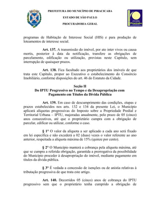 PREFEITURA DO MUNICÍPIO DE PIRACICABA
ESTADO DE SÃO PAULO
PROCURADORIA GERAL
programas de Habitação de Interesse Social (HIS) e para produção de
loteamentos de interesse social.
Art. 137. A transmissão do imóvel, por ato inter vivos ou causa
mortis, posterior à data da notificação, transfere as obrigações de
parcelamento, edificação ou utilização, previstas neste Capítulo, sem
interrupção de quaisquer prazos.
Art. 138. Fica facultado aos proprietários dos imóveis de que
trata este Capítulo, propor ao Executivo o estabelecimento do Consórcio
Imobiliário, conforme disposições do art. 46 do Estatuto da Cidade.
Seção II
Do IPTU Progressivo no Tempo e da Desapropriação com
Pagamento em Títulos da Dívida Pública
Art. 139. Em caso de descumprimento das condições, etapas e
prazos estabelecidos nos arts. 132 e 134 da presente Lei, o Município
aplicará alíquotas progressivas do Imposto sobre a Propriedade Predial e
Territorial Urbana – IPTU, majoradas anualmente, pelo prazo de 05 (cinco)
anos consecutivos, até que o proprietário cumpra com a obrigação de
parcelar, edificar ou utilizar, conforme o caso.
§ 1° O valor da alíquota a ser aplicado a cada ano será fixado
em lei específica e não excederá a 02 (duas) vezes o valor referente ao ano
anterior, respeitada a alíquota máxima de 15% (quinze por cento).
§ 2° O Município manterá a cobrança pela alíquota máxima, até
que se cumpra a referida obrigação, garantida a prerrogativa da possibilidade
do Município proceder à desapropriação do imóvel, mediante pagamento em
títulos da dívida pública.
§ 3° É vedada a concessão de isenções ou de anistia relativas à
tributação progressiva de que trata este artigo.
Art. 140. Decorridos 05 (cinco) anos de cobrança do IPTU
progressivo sem que o proprietário tenha cumprido a obrigação de
 
