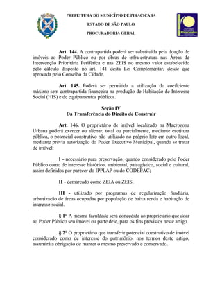 PREFEITURA DO MUNICÍPIO DE PIRACICABA
ESTADO DE SÃO PAULO
PROCURADORIA GERAL
Art. 144. A contrapartida poderá ser substituída pela doação de
imóveis ao Poder Público ou por obras de infra-estrutura nas Áreas de
Intervenção Prioritária Periférica e nas ZEIS no mesmo valor estabelecido
pelo cálculo disposto no art. 141 desta Lei Complementar, desde que
aprovada pelo Conselho da Cidade.
Art. 145. Poderá ser permitida a utilização do coeficiente
máximo sem contrapartida financeira na produção de Habitação de Interesse
Social (HIS) e de equipamentos públicos.
Seção IV
Da Transferência do Direito de Construir
Art. 146. O proprietário de imóvel localizado na Macrozona
Urbana poderá exercer ou alienar, total ou parcialmente, mediante escritura
pública, o potencial construtivo não utilizado no próprio lote em outro local,
mediante prévia autorização do Poder Executivo Municipal, quando se tratar
de imóvel:
I - necessário para preservação, quando considerado pelo Poder
Público como de interesse histórico, ambiental, paisagístico, social e cultural,
assim definidos por parecer do IPPLAP ou do CODEPAC;
II - demarcado como ZEIA ou ZEIS;
III - utilizado por programas de regularização fundiária,
urbanização de áreas ocupadas por população de baixa renda e habitação de
interesse social.
§ 1° A mesma faculdade será concedida ao proprietário que doar
ao Poder Público seu imóvel ou parte dele, para os fins previstos neste artigo.
§ 2° O proprietário que transferir potencial construtivo de imóvel
considerado como de interesse do patrimônio, nos termos deste artigo,
assumirá a obrigação de manter o mesmo preservado e conservado.
 