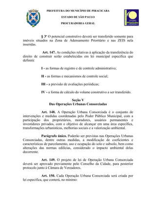 PREFEITURA DO MUNICÍPIO DE PIRACICABA
ESTADO DE SÃO PAULO
PROCURADORIA GERAL
§ 3o
O potencial construtivo deverá ser transferido somente para
imóveis situados na Zona de Adensamento Prioritário e nas ZEIS nela
inseridas.
Art. 147. As condições relativas à aplicação da transferência do
direito de construir serão estabelecidas em lei municipal específica que
definirá:
I - as formas de registro e de controle administrativo;
II - as formas e mecanismos de controle social;
III - a previsão de avaliações periódicas;
IV - a forma de cálculo do volume construtivo a ser transferido.
Seção V
Das Operações Urbanas Consorciadas
Art. 148. A Operação Urbana Consorciada é o conjunto de
intervenções e medidas coordenadas pelo Poder Público Municipal, com a
participação dos proprietários, moradores, usuários permanentes e
investidores privados, com o objetivo de alcançar em uma área específica,
transformações urbanísticas, melhorias sociais e a valorização ambiental.
Parágrafo único. Poderão ser previstas nas Operações Urbanas
Consorciadas, dentre outras medidas, a modificação de coeficientes e
características de parcelamento, uso e ocupação do solo e subsolo, bem como
alterações das normas edilícias, considerado o impacto ambiental delas
decorrente.
Art. 149. O projeto de lei de Operação Urbana Consorciada
deverá ser aprovado previamente pelo Conselho da Cidade, para posterior
protocolo junto à Câmara de Vereadores.
Art. 150. Cada Operação Urbana Consorciada será criada por
lei específica, que conterá, no mínimo:
 