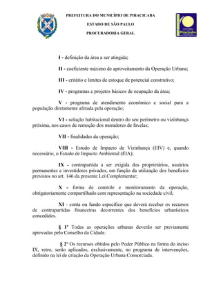 PREFEITURA DO MUNICÍPIO DE PIRACICABA
ESTADO DE SÃO PAULO
PROCURADORIA GERAL
I - definição da área a ser atingida;
II - coeficiente máximo de aproveitamento da Operação Urbana;
III - critério e limites de estoque de potencial construtivo;
IV - programas e projetos básicos de ocupação da área;
V - programa de atendimento econômico e social para a
população diretamente afetada pela operação;
VI - solução habitacional dentro do seu perímetro ou vizinhança
próxima, nos casos de remoção dos moradores de favelas;
VII - finalidades da operação;
VIII - Estudo de Impacto de Vizinhança (EIV) e, quando
necessário, o Estudo de Impacto Ambiental (EIA);
IX - contrapartida a ser exigida dos proprietários, usuários
permanentes e investidores privados, em função da utilização dos benefícios
previstos no art. 146 da presente Lei Complementar;
X - forma de controle e monitoramento da operação,
obrigatoriamente compartilhado com representação na sociedade civil;
XI - conta ou fundo específico que deverá receber os recursos
de contrapartidas financeiras decorrentes dos benefícios urbanísticos
concedidos.
§ 1º Todas as operações urbanas deverão ser previamente
aprovadas pelo Conselho da Cidade.
§ 2o
Os recursos obtidos pelo Poder Público na forma do inciso
IX, retro, serão aplicados, exclusivamente, no programa de intervenções,
definido na lei de criação da Operação Urbana Consorciada.
 