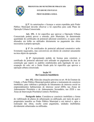 PREFEITURA DO MUNICÍPIO DE PIRACICABA
ESTADO DE SÃO PAULO
PROCURADORIA GERAL
§ 3° As autorizações e licenças a serem expedidas pelo Poder
Público Municipal deverão observar a lei específica para cada Plano de
Operação Urbana Consorciada.
Art. 151. A lei específica que aprovar a Operação Urbana
Consorciada poderá prever a emissão, pelo Município, de determinada
quantidade de certificados de potencial adicional construtivo, os quais serão
alienados em leilão ou utilizados diretamente no pagamento das obras
necessárias à própria operação.
§ 1° Os certificados de potencial adicional construtivo serão
livremente negociados, mas conversíveis em direito de construir unicamente
na área objeto da operação.
§ 2° Apresentando pedido de licença para construir, o
certificado de potencial adicional será utilizado no pagamento da área de
construção que supere os padrões estabelecidos pela legislação de uso e
ocupação do solo, até o limite fixado pela lei específica que aprovar a
operação urbana consorciada.
Seção VI
Do Consórcio Imobiliário
Art. 152. Além das situações previstas no art. 46 do Estatuto da
Cidade, o Poder Público Municipal poderá aplicar o instrumento do consórcio
imobiliário, para viabilizar a produção de loteamentos de interesse social ou
empreendimentos habitacionais de interesse social (HIS), nas Zonas de
Adensamento Prioritário e de Adensamento Secundário, nas ZEIS e nas
Áreas de Intervenção Prioritária Central e Periférica.
Parágrafo único. Considera-se consórcio imobiliário a forma
de viabilização de planos de urbanização ou edificação, por meio do qual o
proprietário transfere ao Poder Público Municipal o seu imóvel e, após a
realização das obras, recebe como pagamento, unidades imobiliárias
devidamente urbanizadas ou edificadas.
 