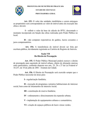 PREFEITURA DO MUNICÍPIO DE PIRACICABA
ESTADO DE SÃO PAULO
PROCURADORIA GERAL
Art. 153. O valor das unidades imobiliárias a serem entregues
ao proprietário será correspondente ao valor do imóvel antes da execução das
obras e deverá:
I - refletir o valor da base de cálculo do IPTU, descontado o
montante incorporado em função das obras realizadas pelo Poder Público no
local;
II - não computar expectativas de ganhos, lucros cessantes e
juros compensatórios.
Art. 154. A transferência do imóvel deverá ser feita por
escritura pública, devidamente registrada no Cartório de Registro de Imóveis.
Seção VII
Do Direito de Preempção
Art. 155. O Poder Público Municipal poderá exercer o direito
de preempção para aquisição de imóvel urbano, objeto de alienação onerosa
entre particulares, conforme disposto nos arts. 25, 26 e 27 da Lei Federal nº
10.257, de 10 de julho de 2001 - Estatuto da Cidade.
Art. 156. O Direito de Preempção será exercido sempre que o
Poder Público necessitar de áreas para:
I - regularização fundiária;
II - execução de programas e projetos habitacionais de interesse
social, bem como de loteamentos de interesse social;
III - constituição de reserva fundiária;
IV - ordenamento e direcionamento da expansão urbana;
V - implantação de equipamentos urbanos e comunitários;
VI - criação de espaços públicos de lazer e áreas verdes;
 