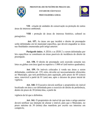 PREFEITURA DO MUNICÍPIO DE PIRACICABA
ESTADO DE SÃO PAULO
PROCURADORIA GERAL
VII - criação de unidades de conservação ou proteção de outras
áreas de interesse ambiental;
VIII - proteção de áreas de interesse histórico, cultural ou
paisagístico.
Art. 157. As áreas em que incidirá o direito de preempção
serão delimitadas em lei municipal específica, que deverá enquadrar as áreas
nas finalidades enumeradas pelo artigo anterior.
Parágrafo único. A ZEIA e as ZEIS 2 a serem delimitadas por
leis específicas se constituem em áreas passíveis de incidência do direito de
preempção.
Art. 158. O direito de preempção será exercido somente nos
lotes ou glebas com área igual ou superior a 1.000 m² (mil metros quadrados).
Art. 159. Os imóveis colocados à venda nas áreas a serem
delimitadas, conforme art. 155, retro, deverão ser necessariamente oferecidos
ao Município, que terá preferência para aquisição, pelo prazo de 05 (cinco)
anos, renovável a partir de 01 (um) ano, após o decurso do prazo inicial de
vigência.
Art. 160. O Executivo deverá notificar o proprietário do imóvel
localizado em área a ser delimitada para o exercício do direito de preferência,
dentro do prazo de 30 (trinta) dias, a partir da
vigência da lei que a delimitou.
Art. 161. O proprietário do imóvel de que trata o artigo anterior
deverá notificar sua intenção de alienar o imóvel, para que o Município, no
prazo máximo de 30 (trinta) dias manifeste por escrito seu interesse em
comprá-lo.
 