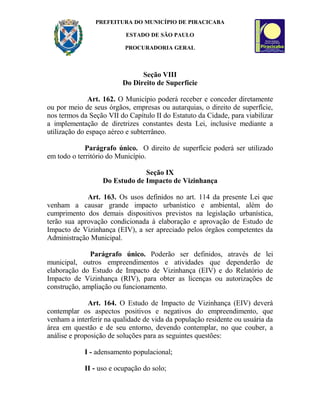 PREFEITURA DO MUNICÍPIO DE PIRACICABA
ESTADO DE SÃO PAULO
PROCURADORIA GERAL
Seção VIII
Do Direito de Superfície
Art. 162. O Município poderá receber e conceder diretamente
ou por meio de seus órgãos, empresas ou autarquias, o direito de superfície,
nos termos da Seção VII do Capítulo II do Estatuto da Cidade, para viabilizar
a implementação de diretrizes constantes desta Lei, inclusive mediante a
utilização do espaço aéreo e subterrâneo.
Parágrafo único. O direito de superfície poderá ser utilizado
em todo o território do Município.
Seção IX
Do Estudo de Impacto de Vizinhança
Art. 163. Os usos definidos no art. 114 da presente Lei que
venham a causar grande impacto urbanístico e ambiental, além do
cumprimento dos demais dispositivos previstos na legislação urbanística,
terão sua aprovação condicionada à elaboração e aprovação de Estudo de
Impacto de Vizinhança (EIV), a ser apreciado pelos órgãos competentes da
Administração Municipal.
Parágrafo único. Poderão ser definidos, através de lei
municipal, outros empreendimentos e atividades que dependerão de
elaboração do Estudo de Impacto de Vizinhança (EIV) e do Relatório de
Impacto de Vizinhança (RIV), para obter as licenças ou autorizações de
construção, ampliação ou funcionamento.
Art. 164. O Estudo de Impacto de Vizinhança (EIV) deverá
contemplar os aspectos positivos e negativos do empreendimento, que
venham a interferir na qualidade de vida da população residente ou usuária da
área em questão e de seu entorno, devendo contemplar, no que couber, a
análise e proposição de soluções para as seguintes questões:
I - adensamento populacional;
II - uso e ocupação do solo;
 