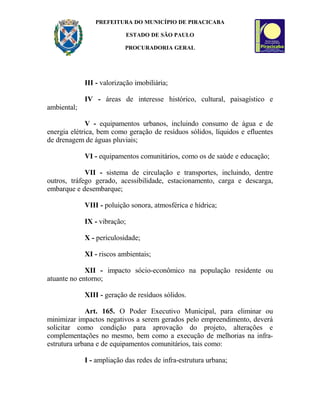 PREFEITURA DO MUNICÍPIO DE PIRACICABA
ESTADO DE SÃO PAULO
PROCURADORIA GERAL
III - valorização imobiliária;
IV - áreas de interesse histórico, cultural, paisagístico e
ambiental;
V - equipamentos urbanos, incluindo consumo de água e de
energia elétrica, bem como geração de resíduos sólidos, líquidos e efluentes
de drenagem de águas pluviais;
VI - equipamentos comunitários, como os de saúde e educação;
VII - sistema de circulação e transportes, incluindo, dentre
outros, tráfego gerado, acessibilidade, estacionamento, carga e descarga,
embarque e desembarque;
VIII - poluição sonora, atmosférica e hídrica;
IX - vibração;
X - periculosidade;
XI - riscos ambientais;
XII - impacto sócio-econômico na população residente ou
atuante no entorno;
XIII - geração de resíduos sólidos.
Art. 165. O Poder Executivo Municipal, para eliminar ou
minimizar impactos negativos a serem gerados pelo empreendimento, deverá
solicitar como condição para aprovação do projeto, alterações e
complementações no mesmo, bem como a execução de melhorias na infra-
estrutura urbana e de equipamentos comunitários, tais como:
I - ampliação das redes de infra-estrutura urbana;
 