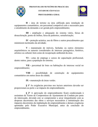 PREFEITURA DO MUNICÍPIO DE PIRACICABA
ESTADO DE SÃO PAULO
PROCURADORIA GERAL
II - área de terreno ou área edificada para instalação de
equipamentos comunitários, em percentual compatível com o necessário para
o atendimento da demanda a ser gerada pelo empreendimento;
III - ampliação e adequação do sistema viário, faixas de
desaceleração, ponto de ônibus, faixa de pedestres, semaforização;
IV - proteção acústica, uso de filtros e outros procedimentos que
minimizem incômodos da atividade;
V - manutenção de imóveis, fachadas ou outros elementos
arquitetônicos ou naturais considerados de interesse paisagístico, histórico,
artístico ou cultural, bem como de recuperação ambiental da área;
VI - cotas de emprego e cursos de capacitação profissional,
dentre outros, para a população do entorno;
VII - percentual de lotes ou habitações de interesse social no
empreendimento;
VIII - possibilidade de construção de equipamentos
comunitários em outras áreas da cidade;
IX - manutenção de áreas verdes.
§ 1º As exigências previstas nos incisos anteriores deverão ser
proporcionais ao porte e ao impacto do empreendimento.
§ 2º A aprovação do empreendimento ficará condicionada à
assinatura de Termo de Compromisso de Ajustamento de Conduta por parte
do interessado, devendo este se comprometer a arcar integralmente com as
despesas decorrentes das obras e serviços necessários à minimização dos
impactos decorrentes da implantação do empreendimento e demais exigências
apontadas pelo Poder Executivo Municipal, antes da conclusão do
empreendimento.
 
