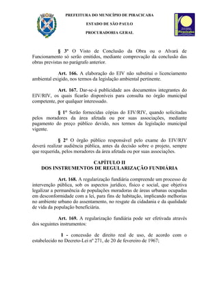 PREFEITURA DO MUNICÍPIO DE PIRACICABA
ESTADO DE SÃO PAULO
PROCURADORIA GERAL
§ 3º O Visto de Conclusão da Obra ou o Alvará de
Funcionamento só serão emitidos, mediante comprovação da conclusão das
obras previstas no parágrafo anterior.
Art. 166. A elaboração do EIV não substitui o licenciamento
ambiental exigido, nos termos da legislação ambiental pertinente.
Art. 167. Dar-se-á publicidade aos documentos integrantes do
EIV/RIV, os quais ficarão disponíveis para consulta no órgão municipal
competente, por qualquer interessado.
§ 1° Serão fornecidas cópias do EIV/RIV, quando solicitadas
pelos moradores da área afetada ou por suas associações, mediante
pagamento do preço público devido, nos termos da legislação municipal
vigente.
§ 2° O órgão público responsável pelo exame do EIV/RIV
deverá realizar audiência pública, antes da decisão sobre o projeto, sempre
que requerida, pelos moradores da área afetada ou por suas associações.
CAPÍTULO II
DOS INSTRUMENTOS DE REGULARIZAÇÃO FUNDIÁRIA
Art. 168. A regularização fundiária compreende um processo de
intervenção pública, sob os aspectos jurídico, físico e social, que objetiva
legalizar a permanência de populações moradoras de áreas urbanas ocupadas
em desconformidade com a lei, para fins de habitação, implicando melhorias
no ambiente urbano do assentamento, no resgate da cidadania e da qualidade
de vida da população beneficiária.
Art. 169. A regularização fundiária pode ser efetivada através
dos seguintes instrumentos:
I - concessão de direito real de uso, de acordo com o
estabelecido no Decreto-Lei nº 271, de 20 de fevereiro de 1967;
 