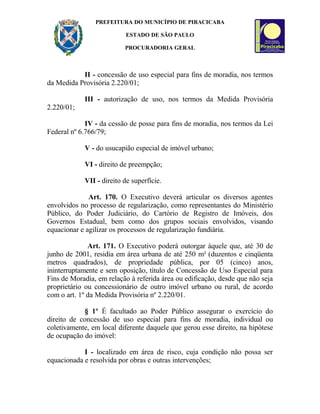 PREFEITURA DO MUNICÍPIO DE PIRACICABA
ESTADO DE SÃO PAULO
PROCURADORIA GERAL
II - concessão de uso especial para fins de moradia, nos termos
da Medida Provisória 2.220/01;
III - autorização de uso, nos termos da Medida Provisória
2.220/01;
IV - da cessão de posse para fins de moradia, nos termos da Lei
Federal nº 6.766/79;
V - do usucapião especial de imóvel urbano;
VI - direito de preempção;
VII - direito de superfície.
Art. 170. O Executivo deverá articular os diversos agentes
envolvidos no processo de regularização, como representantes do Ministério
Público, do Poder Judiciário, do Cartório de Registro de Imóveis, dos
Governos Estadual, bem como dos grupos sociais envolvidos, visando
equacionar e agilizar os processos de regularização fundiária.
Art. 171. O Executivo poderá outorgar àquele que, até 30 de
junho de 2001, residia em área urbana de até 250 m² (duzentos e cinqüenta
metros quadrados), de propriedade pública, por 05 (cinco) anos,
ininterruptamente e sem oposição, título de Concessão de Uso Especial para
Fins de Moradia, em relação à referida área ou edificação, desde que não seja
proprietário ou concessionário de outro imóvel urbano ou rural, de acordo
com o art. 1º da Medida Provisória nº 2.220/01.
§ 1º É facultado ao Poder Público assegurar o exercício do
direito de concessão de uso especial para fins de moradia, individual ou
coletivamente, em local diferente daquele que gerou esse direito, na hipótese
de ocupação do imóvel:
I - localizado em área de risco, cuja condição não possa ser
equacionada e resolvida por obras e outras intervenções;
 