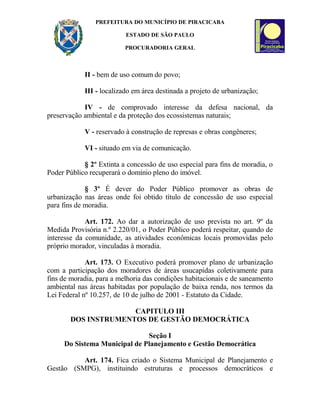 PREFEITURA DO MUNICÍPIO DE PIRACICABA
ESTADO DE SÃO PAULO
PROCURADORIA GERAL
II - bem de uso comum do povo;
III - localizado em área destinada a projeto de urbanização;
IV - de comprovado interesse da defesa nacional, da
preservação ambiental e da proteção dos ecossistemas naturais;
V - reservado à construção de represas e obras congêneres;
VI - situado em via de comunicação.
§ 2º Extinta a concessão de uso especial para fins de moradia, o
Poder Público recuperará o domínio pleno do imóvel.
§ 3º É dever do Poder Público promover as obras de
urbanização nas áreas onde foi obtido título de concessão de uso especial
para fins de moradia.
Art. 172. Ao dar a autorização de uso prevista no art. 9º da
Medida Provisória n.º 2.220/01, o Poder Público poderá respeitar, quando de
interesse da comunidade, as atividades econômicas locais promovidas pelo
próprio morador, vinculadas à moradia.
Art. 173. O Executivo poderá promover plano de urbanização
com a participação dos moradores de áreas usucapidas coletivamente para
fins de moradia, para a melhoria das condições habitacionais e de saneamento
ambiental nas áreas habitadas por população de baixa renda, nos termos da
Lei Federal nº 10.257, de 10 de julho de 2001 - Estatuto da Cidade.
CAPITULO III
DOS INSTRUMENTOS DE GESTÃO DEMOCRÁTICA
Seção I
Do Sistema Municipal de Planejamento e Gestão Democrática
Art. 174. Fica criado o Sistema Municipal de Planejamento e
Gestão (SMPG), instituindo estruturas e processos democráticos e
 