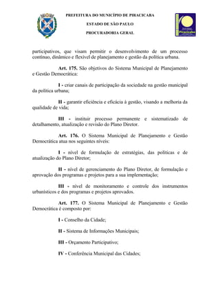 PREFEITURA DO MUNICÍPIO DE PIRACICABA
ESTADO DE SÃO PAULO
PROCURADORIA GERAL
participativos, que visam permitir o desenvolvimento de um processo
contínuo, dinâmico e flexível de planejamento e gestão da política urbana.
Art. 175. São objetivos do Sistema Municipal de Planejamento
e Gestão Democrática:
I - criar canais de participação da sociedade na gestão municipal
da política urbana;
II - garantir eficiência e eficácia à gestão, visando a melhoria da
qualidade de vida;
III - instituir processo permanente e sistematizado de
detalhamento, atualização e revisão do Plano Diretor.
Art. 176. O Sistema Municipal de Planejamento e Gestão
Democrática atua nos seguintes níveis:
I - nível de formulação de estratégias, das políticas e de
atualização do Plano Diretor;
II - nível de gerenciamento do Plano Diretor, de formulação e
aprovação dos programas e projetos para a sua implementação;
III - nível de monitoramento e controle dos instrumentos
urbanísticos e dos programas e projetos aprovados.
Art. 177. O Sistema Municipal de Planejamento e Gestão
Democrática é composto por:
I - Conselho da Cidade;
II - Sistema de Informações Municipais;
III - Orçamento Participativo;
IV - Conferência Municipal das Cidades;
 
