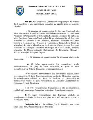 PREFEITURA DO MUNICÍPIO DE PIRACICABA
ESTADO DE SÃO PAULO
PROCURADORIA GERAL
Art. 180. O Conselho da Cidade será composto por 32 (trinta e
dois) membros e seus respectivos suplentes, de acordo com os seguintes
critérios:
I - 16 (dezesseis) representantes do Governo Municipal, das
áreas relacionadas à Política Urbana, incluindo representantes do Instituto de
Pesquisas e Planejamento de Piracicaba, Secretaria Municipal de Defesa do
Meio Ambiente, Secretaria Municipal de Desenvolvimento Social, Secretaria
Municipal da Indústria e do Comércio, Secretaria Municipal de Obras,
Secretaria Municipal de Trânsito e Transportes, Procuradoria Geral do
Município, Secretaria Municipal de Agricultura e Abastecimento, Secretaria
Municipal de Finanças, Secretaria Municipal da Ação Cultural, Empresa
Municipal de Desenvolvimento Habitacional de Piracicaba, SEMAE -
Serviço Municipal de Água e Esgoto.
II - 16 (dezesseis) representantes da sociedade civil, assim
distribuídos:
a) 03 (três) representantes dos empresários, sendo,
necessariamente, 01 (um) do setor imobiliário, 01 (um) do setor
sucroalcooleiro e 01 (um) dos demais setores econômicos;
b) 04 (quatro) representantes dos movimentos sociais, sendo
necessariamente, 01 (um) dos movimentos de habitação, 01 (um) do sindicato
de trabalhadores urbanos, 01 (um) de sindicato ou cooperativa de
trabalhadores rurais e 01 (um) representante do Conselho Coordenador das
Entidades Civis de Piracicaba;
c) 03 (três) representantes de organizações não governamentais,
entidades técnicas ou profissionais e instituições de ensino ou pesquisa;
d) 06 (seis) representantes das diferentes unidades de
planejamento territorial, incluindo as regiões norte, sul, leste, oeste, centro e a
Macrozona Rural.
Parágrafo único. As deliberações do Conselho ora criado
serão feitas por 2/3 (dois terços) dos presentes.
 