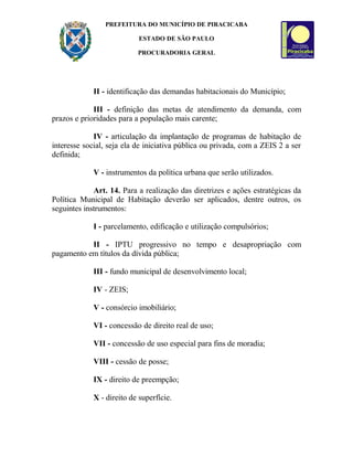 PREFEITURA DO MUNICÍPIO DE PIRACICABA
ESTADO DE SÃO PAULO
PROCURADORIA GERAL
II - identificação das demandas habitacionais do Município;
III - definição das metas de atendimento da demanda, com
prazos e prioridades para a população mais carente;
IV - articulação da implantação de programas de habitação de
interesse social, seja ela de iniciativa pública ou privada, com a ZEIS 2 a ser
definida;
V - instrumentos da política urbana que serão utilizados.
Art. 14. Para a realização das diretrizes e ações estratégicas da
Política Municipal de Habitação deverão ser aplicados, dentre outros, os
seguintes instrumentos:
I - parcelamento, edificação e utilização compulsórios;
II - IPTU progressivo no tempo e desapropriação com
pagamento em títulos da dívida pública;
III - fundo municipal de desenvolvimento local;
IV - ZEIS;
V - consórcio imobiliário;
VI - concessão de direito real de uso;
VII - concessão de uso especial para fins de moradia;
VIII - cessão de posse;
IX - direito de preempção;
X - direito de superfície.
 