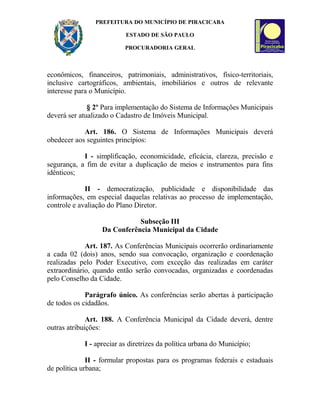 PREFEITURA DO MUNICÍPIO DE PIRACICABA
ESTADO DE SÃO PAULO
PROCURADORIA GERAL
econômicos, financeiros, patrimoniais, administrativos, físico-territoriais,
inclusive cartográficos, ambientais, imobiliários e outros de relevante
interesse para o Município.
§ 2º Para implementação do Sistema de Informações Municipais
deverá ser atualizado o Cadastro de Imóveis Municipal.
Art. 186. O Sistema de Informações Municipais deverá
obedecer aos seguintes princípios:
I - simplificação, economicidade, eficácia, clareza, precisão e
segurança, a fim de evitar a duplicação de meios e instrumentos para fins
idênticos;
II - democratização, publicidade e disponibilidade das
informações, em especial daquelas relativas ao processo de implementação,
controle e avaliação do Plano Diretor.
Subseção III
Da Conferência Municipal da Cidade
Art. 187. As Conferências Municipais ocorrerão ordinariamente
a cada 02 (dois) anos, sendo sua convocação, organização e coordenação
realizadas pelo Poder Executivo, com exceção das realizadas em caráter
extraordinário, quando então serão convocadas, organizadas e coordenadas
pelo Conselho da Cidade.
Parágrafo único. As conferências serão abertas à participação
de todos os cidadãos.
Art. 188. A Conferência Municipal da Cidade deverá, dentre
outras atribuições:
I - apreciar as diretrizes da política urbana do Município;
II - formular propostas para os programas federais e estaduais
de política urbana;
 