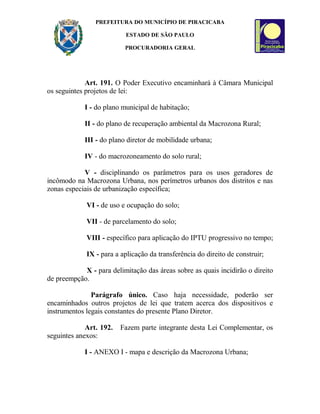 PREFEITURA DO MUNICÍPIO DE PIRACICABA
ESTADO DE SÃO PAULO
PROCURADORIA GERAL
Art. 191. O Poder Executivo encaminhará à Câmara Municipal
os seguintes projetos de lei:
I - do plano municipal de habitação;
II - do plano de recuperação ambiental da Macrozona Rural;
III - do plano diretor de mobilidade urbana;
IV - do macrozoneamento do solo rural;
V - disciplinando os parâmetros para os usos geradores de
incômodo na Macrozona Urbana, nos perímetros urbanos dos distritos e nas
zonas especiais de urbanização específica;
VI - de uso e ocupação do solo;
VII - de parcelamento do solo;
VIII - específico para aplicação do IPTU progressivo no tempo;
IX - para a aplicação da transferência do direito de construir;
X - para delimitação das áreas sobre as quais incidirão o direito
de preempção.
Parágrafo único. Caso haja necessidade, poderão ser
encaminhados outros projetos de lei que tratem acerca dos dispositivos e
instrumentos legais constantes do presente Plano Diretor.
Art. 192. Fazem parte integrante desta Lei Complementar, os
seguintes anexos:
I - ANEXO I - mapa e descrição da Macrozona Urbana;
 