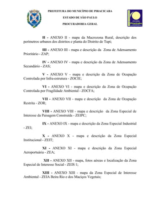 PREFEITURA DO MUNICÍPIO DE PIRACICABA
ESTADO DE SÃO PAULO
PROCURADORIA GERAL
II - ANEXO II - mapa da Macrozona Rural, descrição dos
perímetros urbanos dos distritos e planta do Distrito de Tupi;
III - ANEXO III - mapa e descrição da Zona de Adensamento
Prioritário - ZAP;
IV - ANEXO IV - mapa e descrição da Zona de Adensamento
Secundário - ZAS;
V - ANEXO V - mapa e descrição da Zona de Ocupação
Controlada por Infra-estrutura - ZOCIE;
VI - ANEXO VI - mapa e descrição da Zona de Ocupação
Controlada por Fragilidade Ambiental - ZOCFA;
VII - ANEXO VII - mapa e descrição da Zona de Ocupação
Restrita - ZOR;
VIII - ANEXO VIII - mapa e descrição da Zona Especial de
Interesse da Paisagem Construída - ZEIPC;
IX - ANEXO IX - mapa e descrição da Zona Especial Industrial
- ZEI;
X - ANEXO X - mapa e descrição da Zona Especial
Institucional - ZEIT;
XI - ANEXO XI - mapa e descrição da Zona Especial
Aeroportuária - ZEA;
XII - ANEXO XII - mapa, fotos aéreas e localização da Zona
Especial de Interesse Social - ZEIS 1;
XIII - ANEXO XIII - mapa da Zona Especial de Interesse
Ambiental - ZEIA Beira Rio e dos Maciços Vegetais;
 