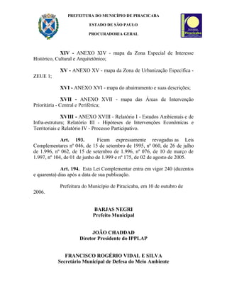 PREFEITURA DO MUNICÍPIO DE PIRACICABA
ESTADO DE SÃO PAULO
PROCURADORIA GERAL
XIV - ANEXO XIV - mapa da Zona Especial de Interesse
Histórico, Cultural e Arquitetônico;
XV - ANEXO XV - mapa da Zona de Urbanização Específica -
ZEUE 1;
XVI - ANEXO XVI - mapa do abairramento e suas descrições;
XVII - ANEXO XVII - mapa das Áreas de Intervenção
Prioritária - Central e Periférica;
XVIII - ANEXO XVIII - Relatório I - Estudos Ambientais e de
Infra-estrutura; Relatório III - Hipóteses de Intervenções Econômicas e
Territoriais e Relatório IV - Processo Participativo.
Art. 193. Ficam expressamente revogadas as Leis
Complementares nº 046, de 15 de setembro de 1995, nº 060, de 26 de julho
de 1.996, nº 062, de 15 de setembro de 1.996, nº 076, de 10 de março de
1.997, nº 104, de 01 de junho de 1.999 e nº 175, de 02 de agosto de 2005.
Art. 194. Esta Lei Complementar entra em vigor 240 (duzentos
e quarenta) dias após a data de sua publicação.
Prefeitura do Município de Piracicaba, em 10 de outubro de
2006.
BARJAS NEGRI
Prefeito Municipal
JOÃO CHADDAD
Diretor Presidente do IPPLAP
FRANCISCO ROGÉRIO VIDAL E SILVA
Secretário Municipal de Defesa do Meio Ambiente
 