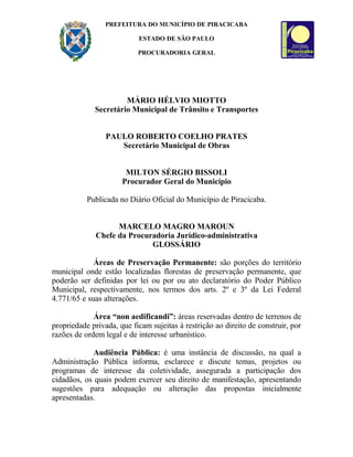 PREFEITURA DO MUNICÍPIO DE PIRACICABA
ESTADO DE SÃO PAULO
PROCURADORIA GERAL
MÁRIO HÉLVIO MIOTTO
Secretário Municipal de Trânsito e Transportes
PAULO ROBERTO COELHO PRATES
Secretário Municipal de Obras
MILTON SÉRGIO BISSOLI
Procurador Geral do Município
Publicada no Diário Oficial do Município de Piracicaba.
MARCELO MAGRO MAROUN
Chefe da Procuradoria Jurídico-administrativa
GLOSSÁRIO
Áreas de Preservação Permanente: são porções do território
municipal onde estão localizadas florestas de preservação permanente, que
poderão ser definidas por lei ou por ou ato declaratório do Poder Público
Municipal, respectivamente, nos termos dos arts. 2º e 3º da Lei Federal
4.771/65 e suas alterações.
Área “non aedificandi”: áreas reservadas dentro de terrenos de
propriedade privada, que ficam sujeitas à restrição ao direito de construir, por
razões de ordem legal e de interesse urbanístico.
Audiência Pública: é uma instância de discussão, na qual a
Administração Pública informa, esclarece e discute temas, projetos ou
programas de interesse da coletividade, assegurada a participação dos
cidadãos, os quais podem exercer seu direito de manifestação, apresentando
sugestões para adequação ou alteração das propostas inicialmente
apresentadas.
 