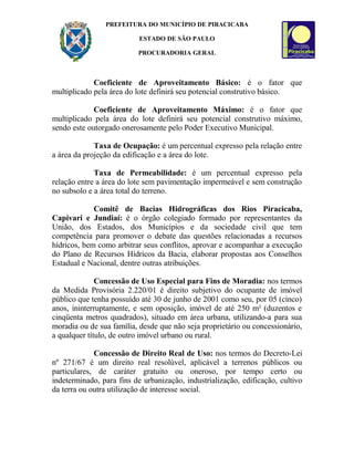 PREFEITURA DO MUNICÍPIO DE PIRACICABA
ESTADO DE SÃO PAULO
PROCURADORIA GERAL
Coeficiente de Aproveitamento Básico: é o fator que
multiplicado pela área do lote definirá seu potencial construtivo básico.
Coeficiente de Aproveitamento Máximo: é o fator que
multiplicado pela área do lote definirá seu potencial construtivo máximo,
sendo este outorgado onerosamente pelo Poder Executivo Municipal.
Taxa de Ocupação: é um percentual expresso pela relação entre
a área da projeção da edificação e a área do lote.
Taxa de Permeabilidade: é um percentual expresso pela
relação entre a área do lote sem pavimentação impermeável e sem construção
no subsolo e a área total do terreno.
Comitê de Bacias Hidrográficas dos Rios Piracicaba,
Capivari e Jundiaí: é o órgão colegiado formado por representantes da
União, dos Estados, dos Municípios e da sociedade civil que tem
competência para promover o debate das questões relacionadas a recursos
hídricos, bem como arbitrar seus conflitos, aprovar e acompanhar a execução
do Plano de Recursos Hídricos da Bacia, elaborar propostas aos Conselhos
Estadual e Nacional, dentre outras atribuições.
Concessão de Uso Especial para Fins de Moradia: nos termos
da Medida Provisória 2.220/01 é direito subjetivo do ocupante de imóvel
público que tenha possuído até 30 de junho de 2001 como seu, por 05 (cinco)
anos, ininterruptamente, e sem oposição, imóvel de até 250 m² (duzentos e
cinqüenta metros quadrados), situado em área urbana, utilizando-a para sua
moradia ou de sua família, desde que não seja proprietário ou concessionário,
a qualquer título, de outro imóvel urbano ou rural.
Concessão de Direito Real de Uso: nos termos do Decreto-Lei
nº 271/67 é um direito real resolúvel, aplicável a terrenos públicos ou
particulares, de caráter gratuito ou oneroso, por tempo certo ou
indeterminado, para fins de urbanização, industrialização, edificação, cultivo
da terra ou outra utilização de interesse social.
 