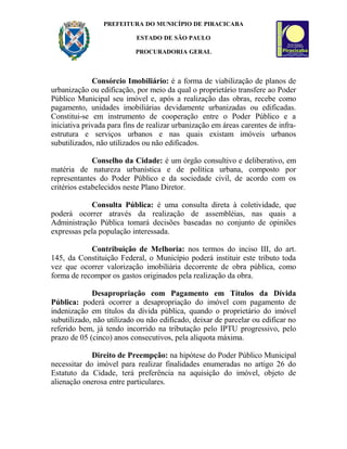 PREFEITURA DO MUNICÍPIO DE PIRACICABA
ESTADO DE SÃO PAULO
PROCURADORIA GERAL
Consórcio Imobiliário: é a forma de viabilização de planos de
urbanização ou edificação, por meio da qual o proprietário transfere ao Poder
Público Municipal seu imóvel e, após a realização das obras, recebe como
pagamento, unidades imobiliárias devidamente urbanizadas ou edificadas.
Constitui-se em instrumento de cooperação entre o Poder Público e a
iniciativa privada para fins de realizar urbanização em áreas carentes de infra-
estrutura e serviços urbanos e nas quais existam imóveis urbanos
subutilizados, não utilizados ou não edificados.
Conselho da Cidade: é um órgão consultivo e deliberativo, em
matéria de natureza urbanística e de política urbana, composto por
representantes do Poder Público e da sociedade civil, de acordo com os
critérios estabelecidos neste Plano Diretor.
Consulta Pública: é uma consulta direta à coletividade, que
poderá ocorrer através da realização de assembléias, nas quais a
Administração Pública tomará decisões baseadas no conjunto de opiniões
expressas pela população interessada.
Contribuição de Melhoria: nos termos do inciso III, do art.
145, da Constituição Federal, o Município poderá instituir este tributo toda
vez que ocorrer valorização imobiliária decorrente de obra pública, como
forma de recompor os gastos originados pela realização da obra.
Desapropriação com Pagamento em Títulos da Dívida
Pública: poderá ocorrer a desapropriação do imóvel com pagamento de
indenização em títulos da dívida pública, quando o proprietário do imóvel
subutilizado, não utilizado ou não edificado, deixar de parcelar ou edificar no
referido bem, já tendo incorrido na tributação pelo IPTU progressivo, pelo
prazo de 05 (cinco) anos consecutivos, pela alíquota máxima.
Direito de Preempção: na hipótese do Poder Público Municipal
necessitar do imóvel para realizar finalidades enumeradas no artigo 26 do
Estatuto da Cidade, terá preferência na aquisição do imóvel, objeto de
alienação onerosa entre particulares.
 