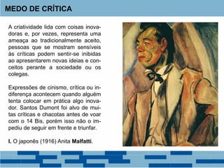 A criatividade lida com coisas inova-
doras e, por vezes, representa uma
ameaça ao tradicionalmente aceito,
pessoas que se mostram sensíveis
às críticas podem sentir-se inibidas
ao apresentarem novas ideias e con-
ceitos perante a sociedade ou os
colegas.
Expressões de cinismo, crítica ou in-
diferença acontecem quando alguém
tenta colocar em prática algo inova-
dor. Santos Dumont foi alvo de mui-
tas críticas e chacotas antes de voar
com o 14 Bis, porém isso não o im-
pediu de seguir em frente e triunfar.
I. O japonês (1916) Anita Malfatti.
MEDO DE CRÍTICA
 