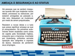 Há pessoas que se sentem insegu-
ras quando têm que implantar novas
ideias, processos ou estruturas, por
estarem arraigadas ao passado e,
não raro, bloqueiam as mudanças
por medo de serem prejudicadas.
Resistem a novas ideias e a tudo
que possa significar ameaça ao que
já conquistaram. Os primeiros auto-
móveis foram recebidos como coisa
do capeta pela Sociedade Inglesa,
enquanto que a imprensa, inventada
por Gutenberg, enfrentou acirrada
oposição dos calígrafos e copistas
da época, receosos de perderem
seus empregos.
AMEAÇA À SEGURANÇA E AO STATUS
 