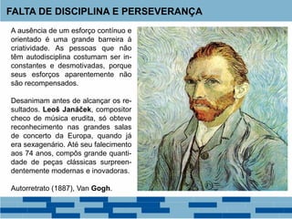 A ausência de um esforço contínuo e
orientado é uma grande barreira à
criatividade. As pessoas que não
têm autodisciplina costumam ser in-
constantes e desmotivadas, porque
seus esforços aparentemente não
são recompensados.
Desanimam antes de alcançar os re-
sultados. Leoš Janáček, compositor
checo de música erudita, só obteve
reconhecimento nas grandes salas
de concerto da Europa, quando já
era sexagenário. Até seu falecimento
aos 74 anos, compôs grande quanti-
dade de peças clássicas surpreen-
dentemente modernas e inovadoras.
Autorretrato (1887), Van Gogh.
FALTA DE DISCIPLINA E PERSEVERANÇA
 