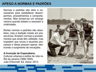 Normas e padrões são úteis e ne-
cessários para estabelecer desem-
penhos, procedimentos e comporta-
mentos. Mas tornam-se um amargo
veneno quando bitolam e cerceiam a
criatividade.
Muitas normas e padrões são obso-
letos, mas a tradição insiste em pre-
servá-los. Existem normas e procedi-
mentos que ainda têm utilidade, mas
impedem que novos e atuantes pro-
cessos e ideias possam operar, obs-
truindo o surgimento de inovações.
A invenção de Copacabana.
Culturas urbanas e estilos de vida no
Rio de Janeiro (1890-1940).
Julia O'Donnell. Ed. Zahar, 2013.
APEGO A NORMAS E PADRÕES
 