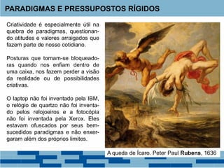 Criatividade é especialmente útil na
quebra de paradigmas, questionan-
do atitudes e valores arraigados que
fazem parte de nosso cotidiano.
Posturas que tornam-se bloqueado-
ras quando nos enfiam dentro de
uma caixa, nos fazem perder a visão
da realidade ou de possibilidades
criativas.
O laptop não foi inventado pela IBM,
o relógio de quartzo não foi inventa-
do pelos relojoeiros e a fotocópia
não foi inventada pela Xerox. Eles
estavam ofuscados por seus bem-
sucedidos paradigmas e não enxer-
garam além dos próprios limites.
PARADIGMAS E PRESSUPOSTOS RÍGIDOS
A queda de Ícaro. Peter Paul Rubens, 1636
 