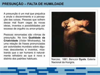 A presunção é um mal que prejudica
e anula o discernimento e a percep-
ção das coisas. Pessoas que sofrem
desse mal ficam cegas às novas
ideias, inventos e possibilidades por
excesso de orgulho ou amor-próprio.
Pessoas renomadas são vítimas de
presunção. No livro Qualidade da
Criatividade (Victor Mirshawka), há
uma relação de frases pronunciadas
por autoridades mundiais sobre algu-
mas descobertas e inventos, mos-
trando que o ser humano é natural-
mente refratário ao que é novo e
distinto dos padrões habituais.
PRESUNÇÃO – FALTA DE HUMILDADE
Narciso, 1881. Benczúr Gyula. Galeria
Nacional da Hungria.
 