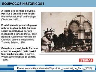 A teoria dos germes de Louis
Pasteur é uma ridícula ficção.
Pierre Pochet, Prof. de Fisiologia
(Toulouse, 1872).
É totalmente impossível que os
nobres órgãos da fala humana
sejam substituídos por um
insensível e ignóbil metal. Jean
Boillaud, Academia Francesa de
Ciências, sobre o fonógrafo de
Thomas Edison, 1878.
Quando a exposição de Paris se
encerrar, ninguém mais ouvirá
falar em luz elétrica. Erasmus
Wilson (Universidade de Oxford,
1879).
EQUÍVOCOS HISTÓRICOS I
Fonte: www.wikiwand.com/es/Exposición_Universal_de_París_(1878)
 