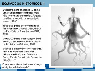 O cinema será encarado ... como
uma curiosidade científica, mas
não tem futuro comercial. Auguste
Lumière, a respeito do seu próprio
invento, 1895.
Tudo que podia ser inventado já
foi inventado. Charles Duell, diretor
do Escritório de Patentes dos EUA,
1899.
O Raio-X é uma mistificação. Lord
Kelvin, presidente da Real Socieda-
de Britânica de Ciências, 1900.
O avião é um invento interessante,
mas não vejo nele qualquer
utilidade militar. Mal. Ferdinand
Foch, Escola Superior de Guerra da
França, 1911.
EQUÍVOCOS HISTÓRICOS II
Fonte: www.skullspiration.com/x-ray-
art-by-benedetta-bonichi/
 