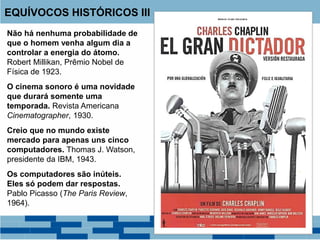 Não há nenhuma probabilidade de
que o homem venha algum dia a
controlar a energia do átomo.
Robert Millikan, Prêmio Nobel de
Física de 1923.
O cinema sonoro é uma novidade
que durará somente uma
temporada. Revista Americana
Cinematographer, 1930.
Creio que no mundo existe
mercado para apenas uns cinco
computadores. Thomas J. Watson,
presidente da IBM, 1943.
Os computadores são inúteis.
Eles só podem dar respostas.
Pablo Picasso (The Paris Review,
1964).
EQUÍVOCOS HISTÓRICOS III
 